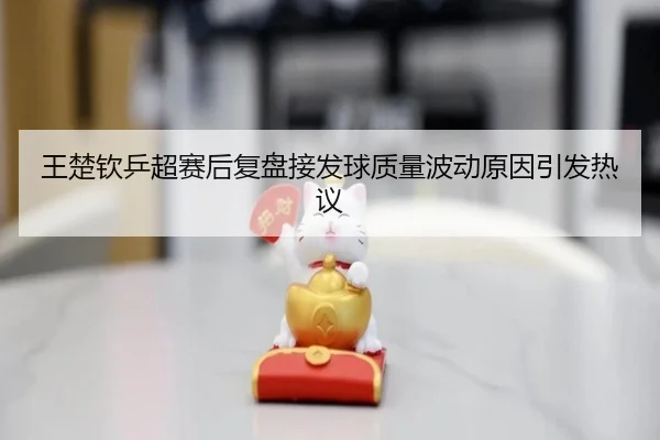 王楚钦乒超赛后复盘接发球质量波动原因引发热议